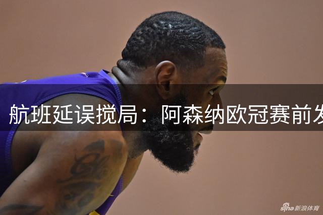 航班延误搅局：阿森纳欧冠赛前发布会被迫取消